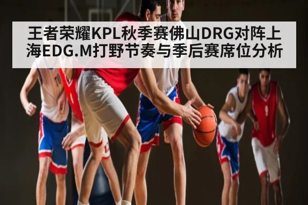 王者荣耀KPL秋季赛佛山DRG对阵上海EDG.M打野节奏与季后赛席位分析